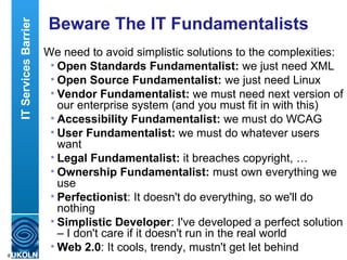Beware The IT Fundamentalists We need to avoid simplistic solutions to the complexities: Open Standards Fundamentalist:  we just need XML Open Source Fundamentalist:  we just need Linux Vendor Fundamentalist:  we must need next version of our enterprise system (and you must fit in with this) Accessibility Fundamentalist:  we must do WCAG User Fundamentalist:  we must do whatever users want Legal Fundamentalist:  it breaches copyright, … Ownership   Fundamentalist:  must own everything we use Perfectionist : It doesn't do everything, so we'll do nothing Simplistic Developer : I've developed a perfect solution – I don't care if it doesn't run in the real world Web 2.0 : It cools, trendy, mustn't get let behind IT Services Barrier 