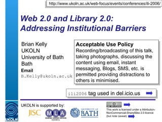 Web 2.0 and Library 2.0: Addressing Institutional Barriers  Brian Kelly UKOLN University of Bath Bath Email [email_address] UKOLN is supported by: http://www.ukoln.ac.uk/web-focus/events/conferences/ili-2006/ Acceptable Use Policy Recording/broadcasting of this talk, taking photographs, discussing the content using email, instant messaging, Blogs, SMS, etc. is permitted providing distractions to others is minimised. This work is licensed under a Attribution-NonCommercial-ShareAlike 2.0 licence (but note caveat) ili2006  tag used in del.icio.us  