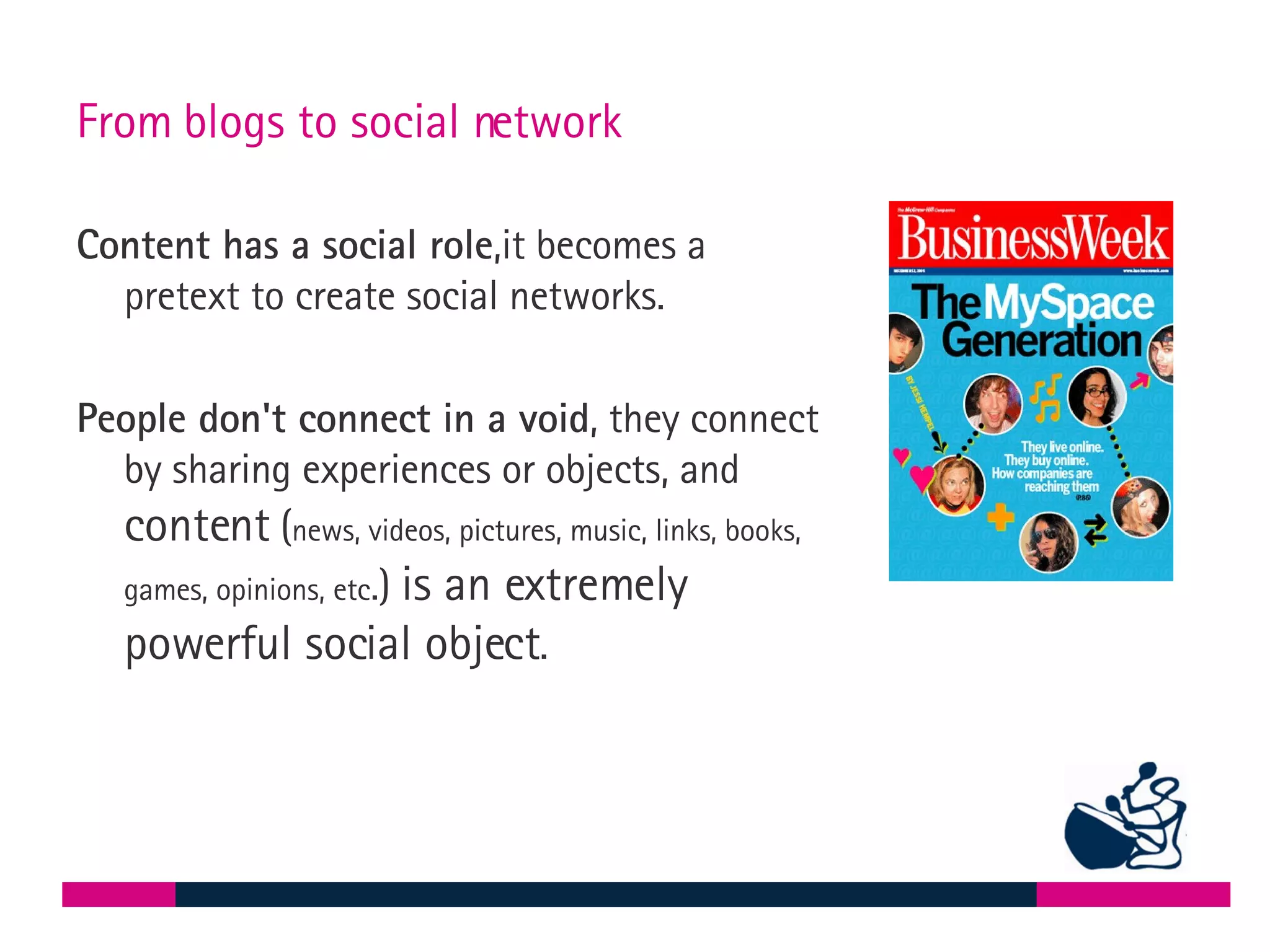 From blogs to social network Content has a social role ,it becomes a pretext to create social networks.  People don't connect in a void , they connect by sharing experiences or objects, and  content  ( news, videos, pictures, music, links, books, games, opinions, etc .)  is an extremely powerful social object .  