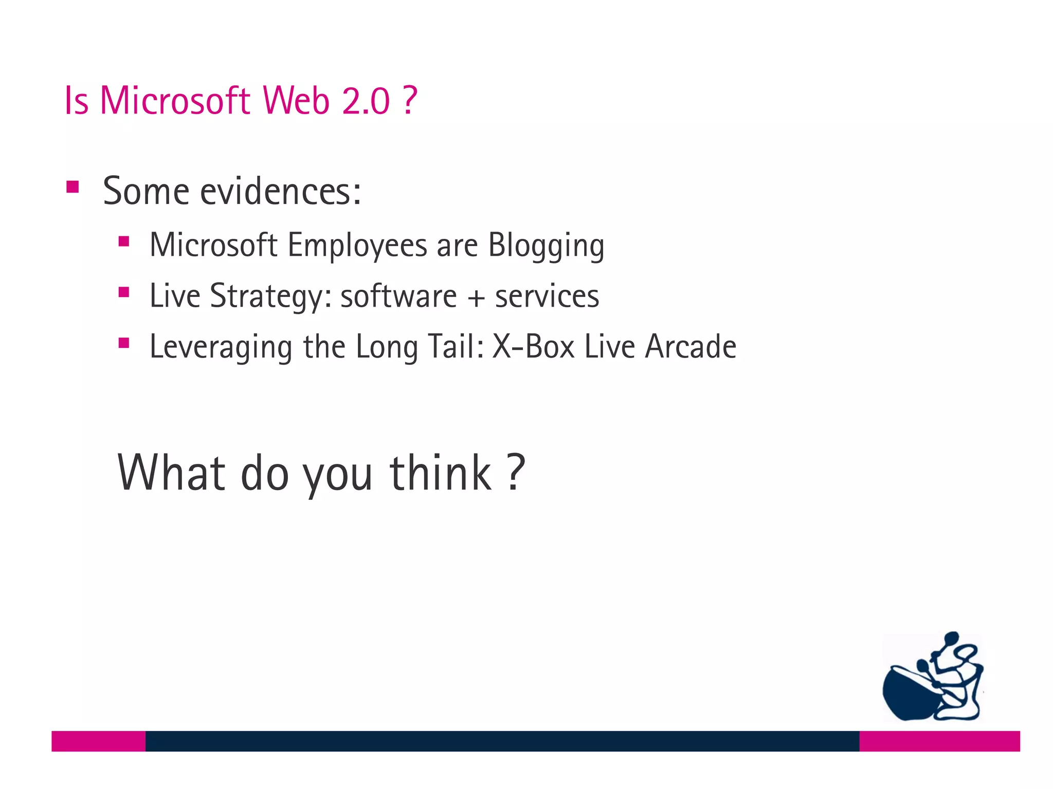 Is Microsoft Web 2.0 ? Some evidences: Microsoft Employees are Blogging Live Strategy: software + services Leveraging the Long Tail: X-Box Live Arcade What do you think ? 