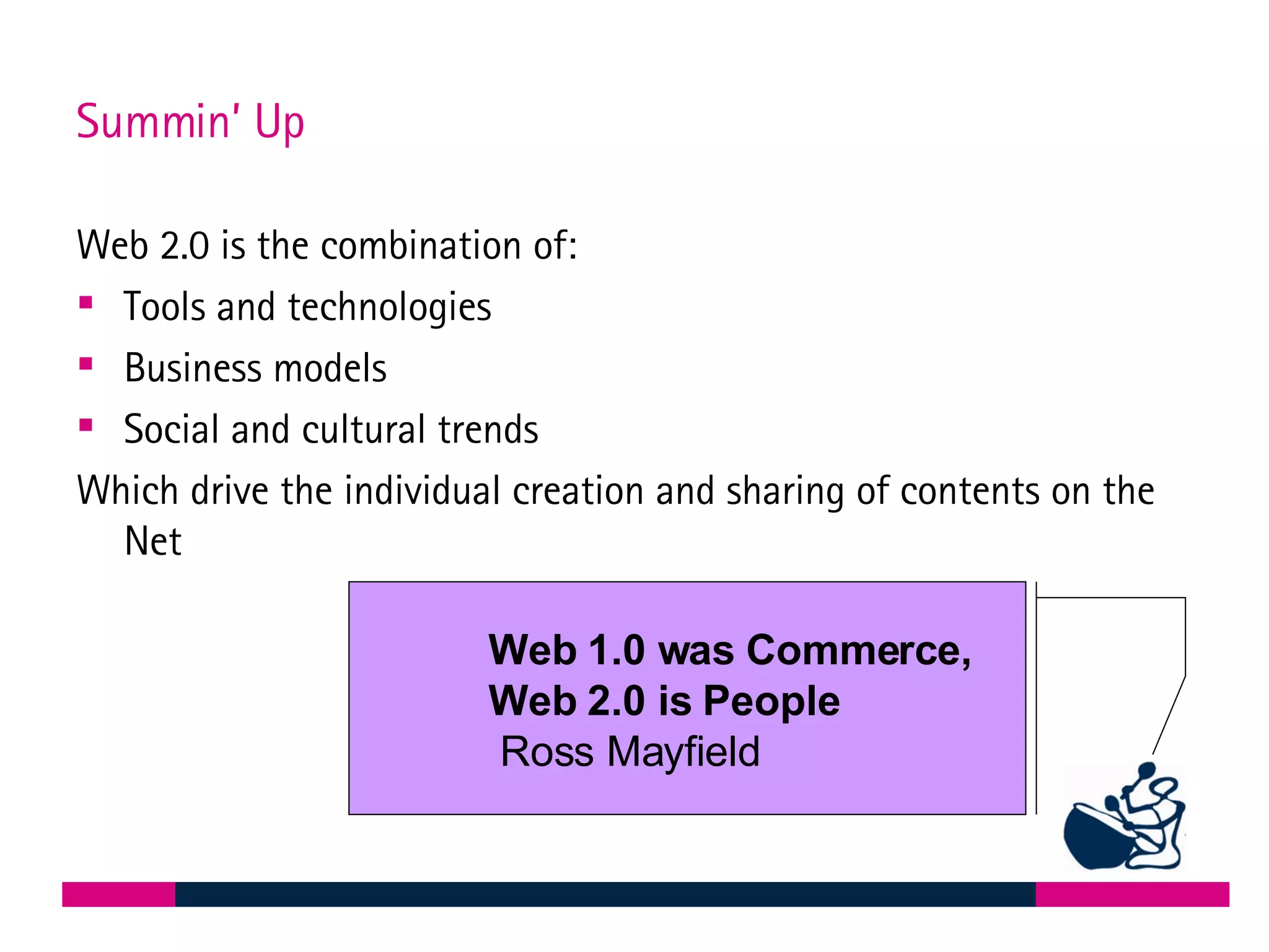 Summin’ Up Web 2.0 is the combination of: Tools and technologies Business models Social and cultural trends Which drive the individual creation and sharing of contents on the Net Web 1.0 was Commerce,  Web 2.0 is People Ross Mayfield 