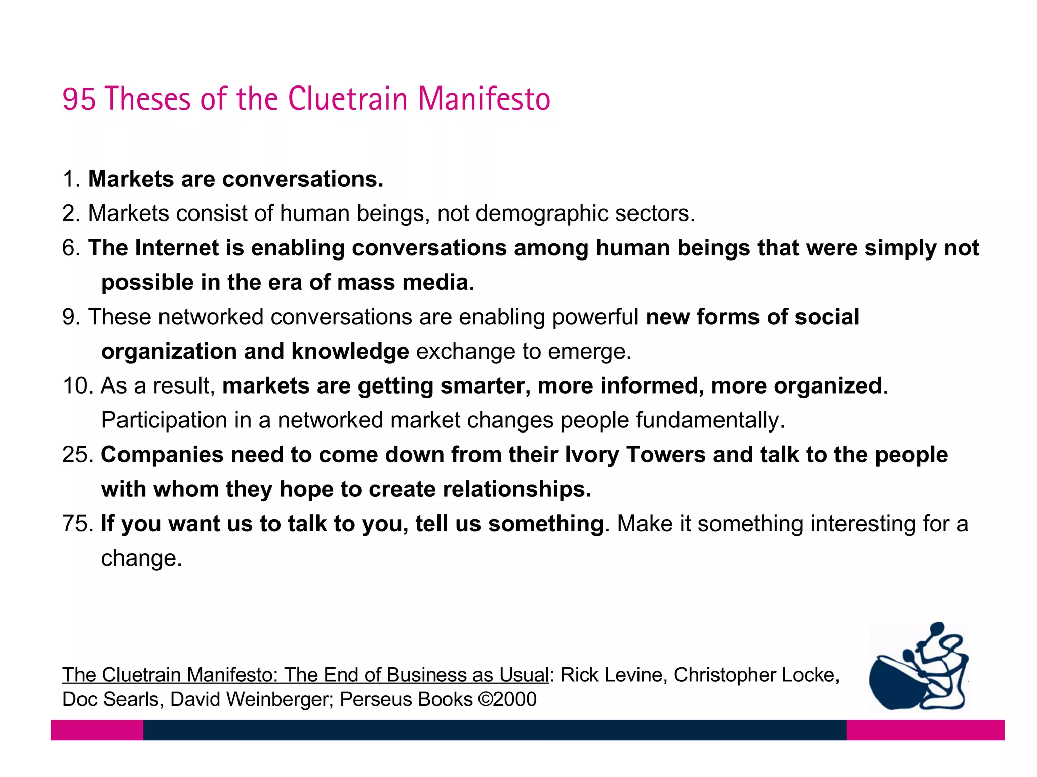 1.  Markets are conversations.  2. Markets consist of human beings, not demographic sectors.  6.  The Internet is enabling conversations among human beings that were simply not possible in the era of mass media .  9. These networked conversations are enabling powerful  new forms of social organization and knowledge  exchange to emerge.  10. As a result,  markets are getting smarter, more informed, more organized . Participation in a networked market changes people fundamentally.  25.  Companies need to come down from their Ivory Towers and talk to the people with whom they hope to create relationships.  75.  If you want us to talk to you, tell us something . Make it something interesting for a change.  95 Theses of the Cluetrain Manifesto The Cluetrain Manifesto: The End of Business as Usual : Rick Levine, Christopher Locke, Doc Searls, David Weinberger; Perseus Books  ©2000 