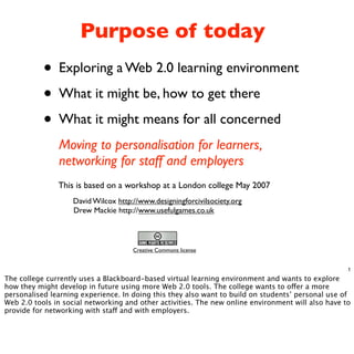 Purpose of today
           • Exploring a Web 2.0 learning environment
           • What it might be, how to get there
           • What it might means for all concerned
               Moving to personalisation for learners,
               networking for staff and employers
               This is based on a workshop at a London college May 2007
                    David Wilcox http://www.designingforcivilsociety.org
                    Drew Mackie http://www.usefulgames.co.uk



                                      Creative Commons license


                                                                                                    1
The college currently uses a Blackboard-based virtual learning environment and wants to explore
how they might develop in future using more Web 2.0 tools. The college wants to o!er a more
personalised learning experience. In doing this they also want to build on students’ personal use of
Web 2.0 tools in social networking and other activities. The new online environment will also have to
provide for networking with sta! and with employers.