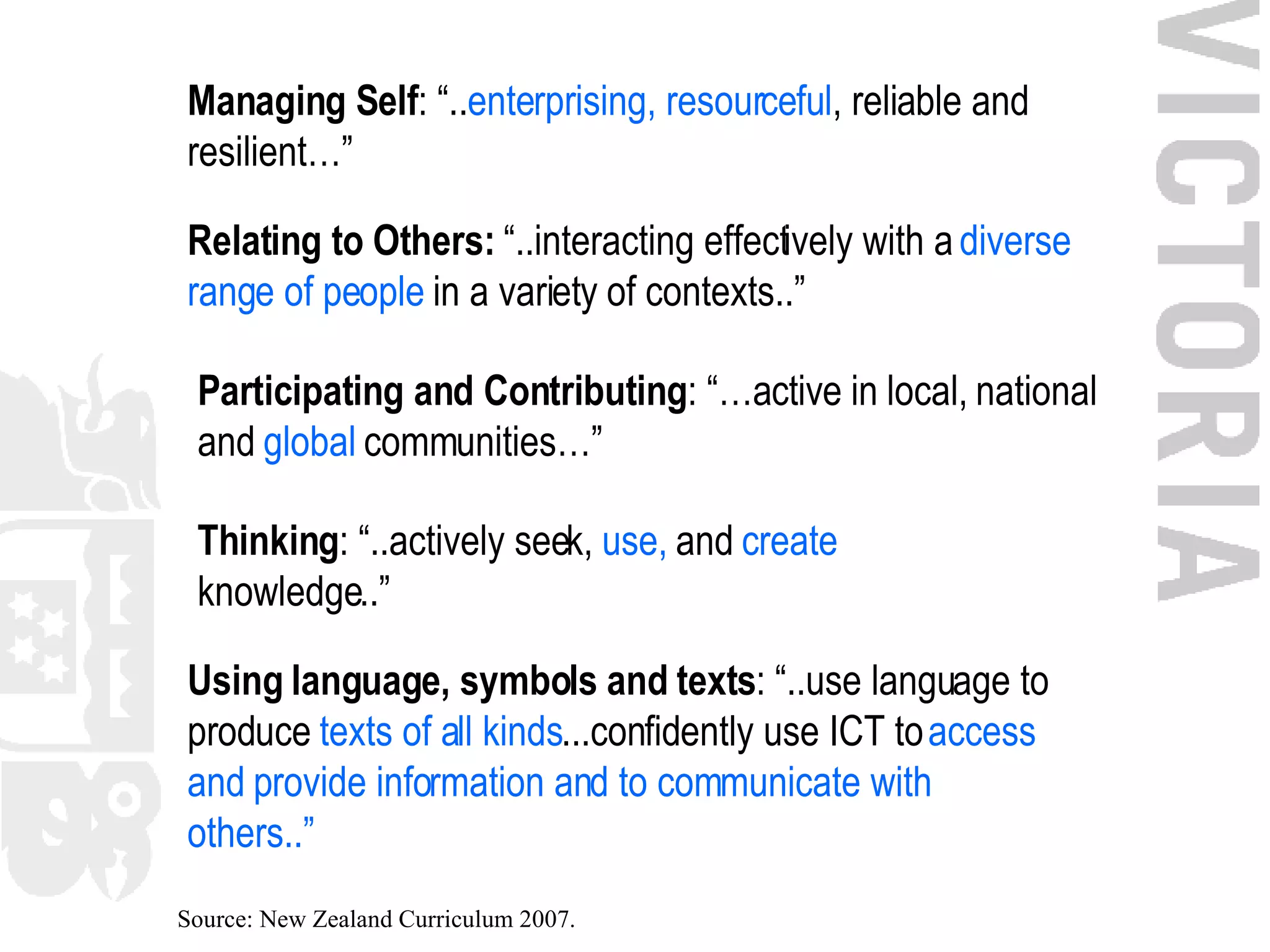 Managing Self : “.. enterprising, resourceful , reliable and resilient…” Relating to Others:  “..interacting effectively with a  diverse range of people  in a variety of contexts..” Participating and Contributing : “…active in local, national and  global  communities…” Thinking : “..actively seek,  use,  and  create  knowledge..” Using language, symbols and texts : “..use language to produce  texts of all kinds ...confidently use ICT to  access and provide information and to communicate with others..” Source: New Zealand Curriculum 2007. 