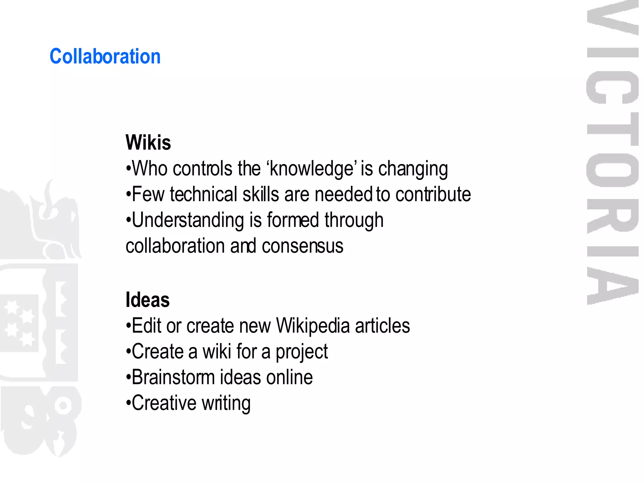 Collaboration Wikis • Who controls the ‘knowledge’ is changing • Few technical skills are needed to contribute • Understanding is formed through collaboration and consensus Ideas • Edit or create new Wikipedia articles • Create a wiki for a project • Brainstorm ideas online • Creative writing 