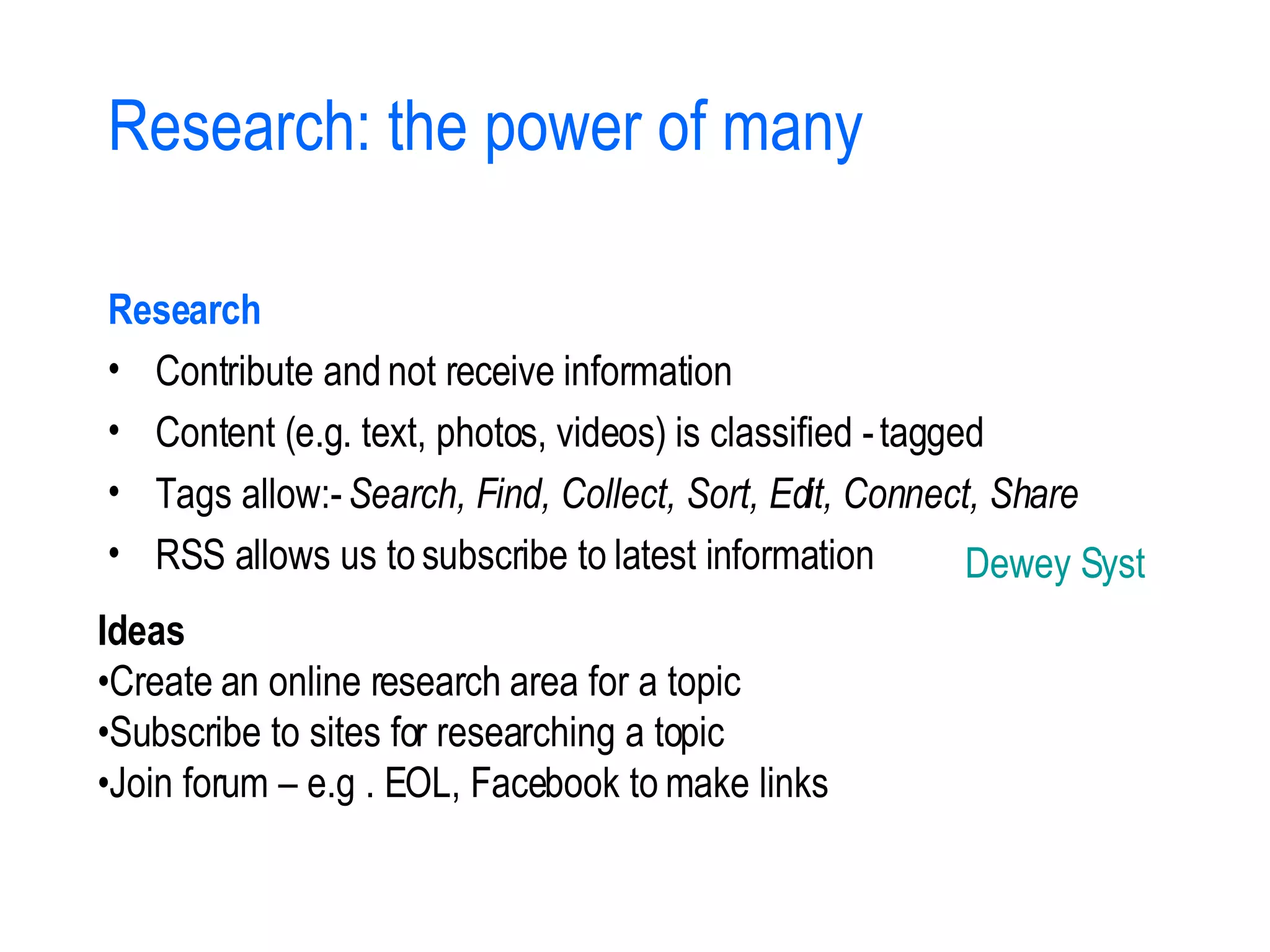 Research: the power of many Research Contribute and not receive information Content (e.g. text, photos, videos) is classified - tagged Tags allow:-  Search, Find, Collect, Sort, Edit, Connect, Share RSS allows us to subscribe to latest information Ideas • Create an online research area for a topic • Subscribe to sites for researching a topic • Join forum – e.g . EOL, Facebook to make links Dewey System 