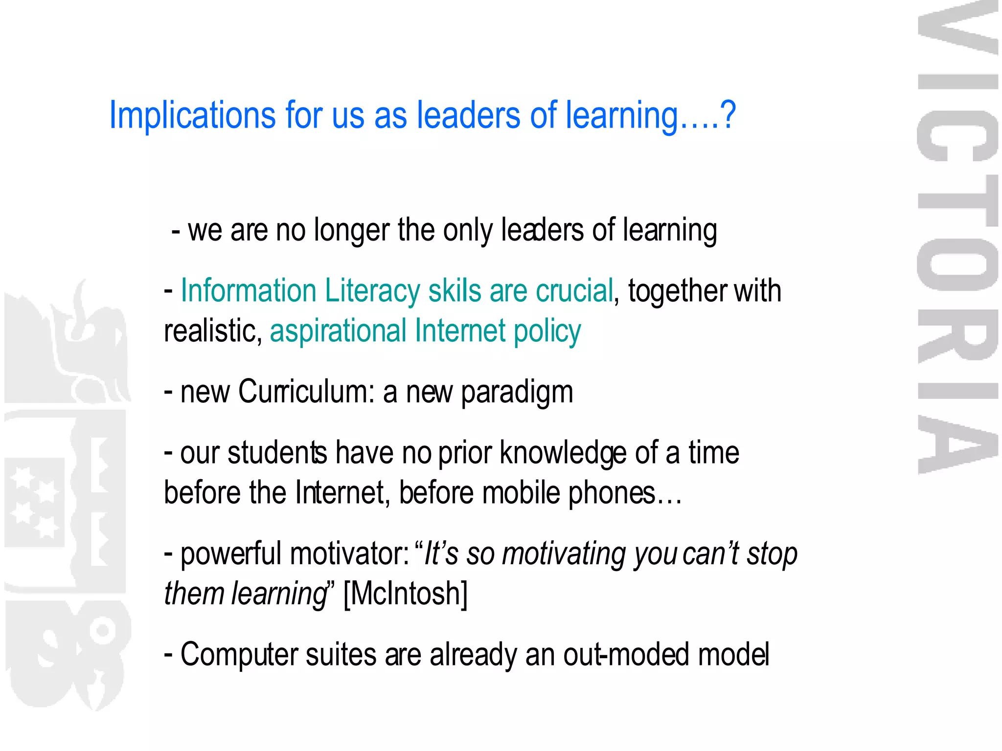 Implications for us as leaders of learning….? - we are no longer the only leaders of learning Information Literacy skills are crucial , together with realistic,  aspirational  Internet policy new Curriculum: a new paradigm our students have no prior knowledge of a time before the Internet, before mobile phones… powerful motivator: “ It’s so motivating you can’t stop them learning ” [McIntosh] Computer suites are already an out-moded model 