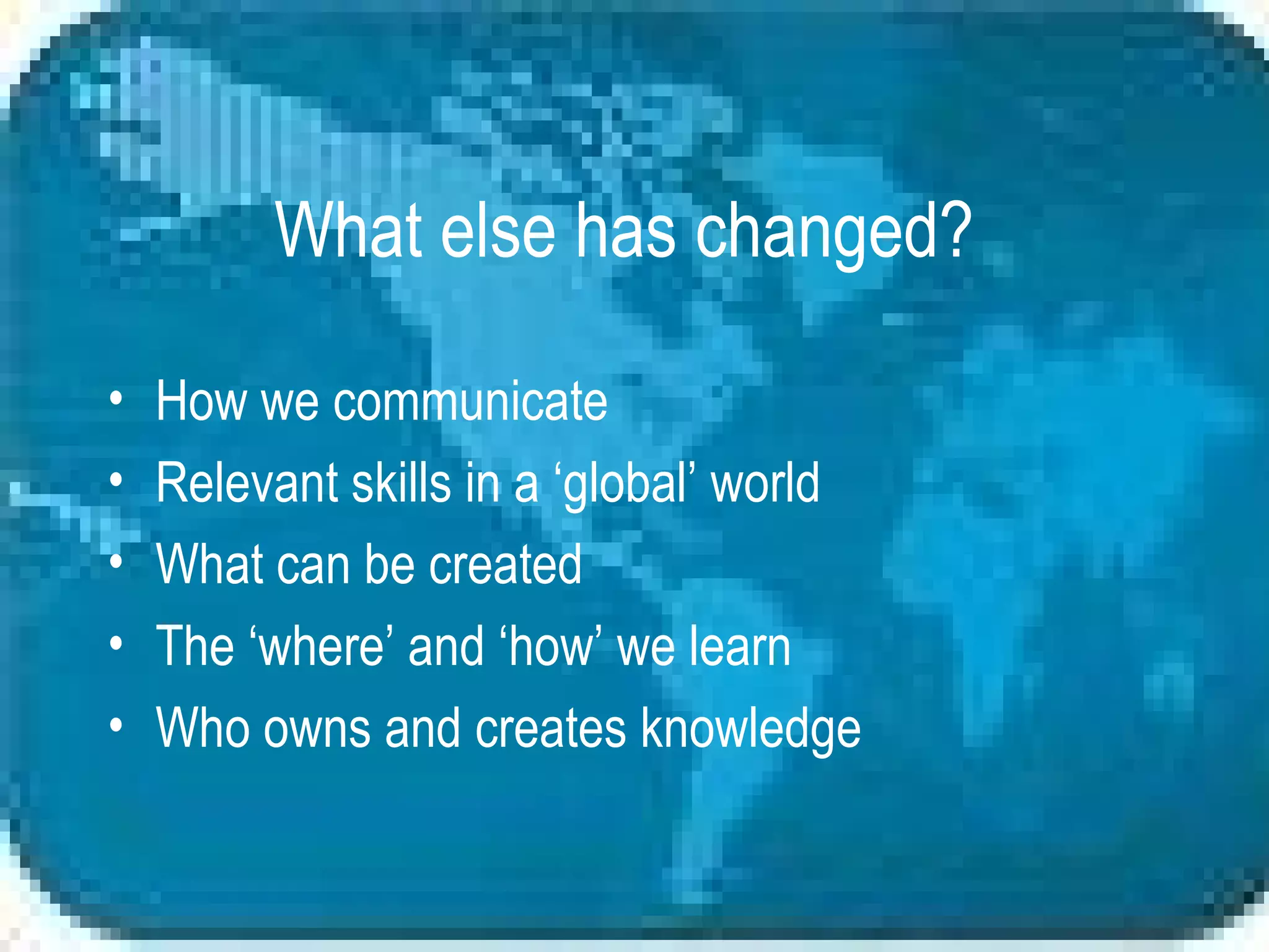 What else has changed? How we communicate Relevant skills in a ‘global’ world What can be created The ‘where’ and ‘how’ we learn Who owns and creates knowledge 