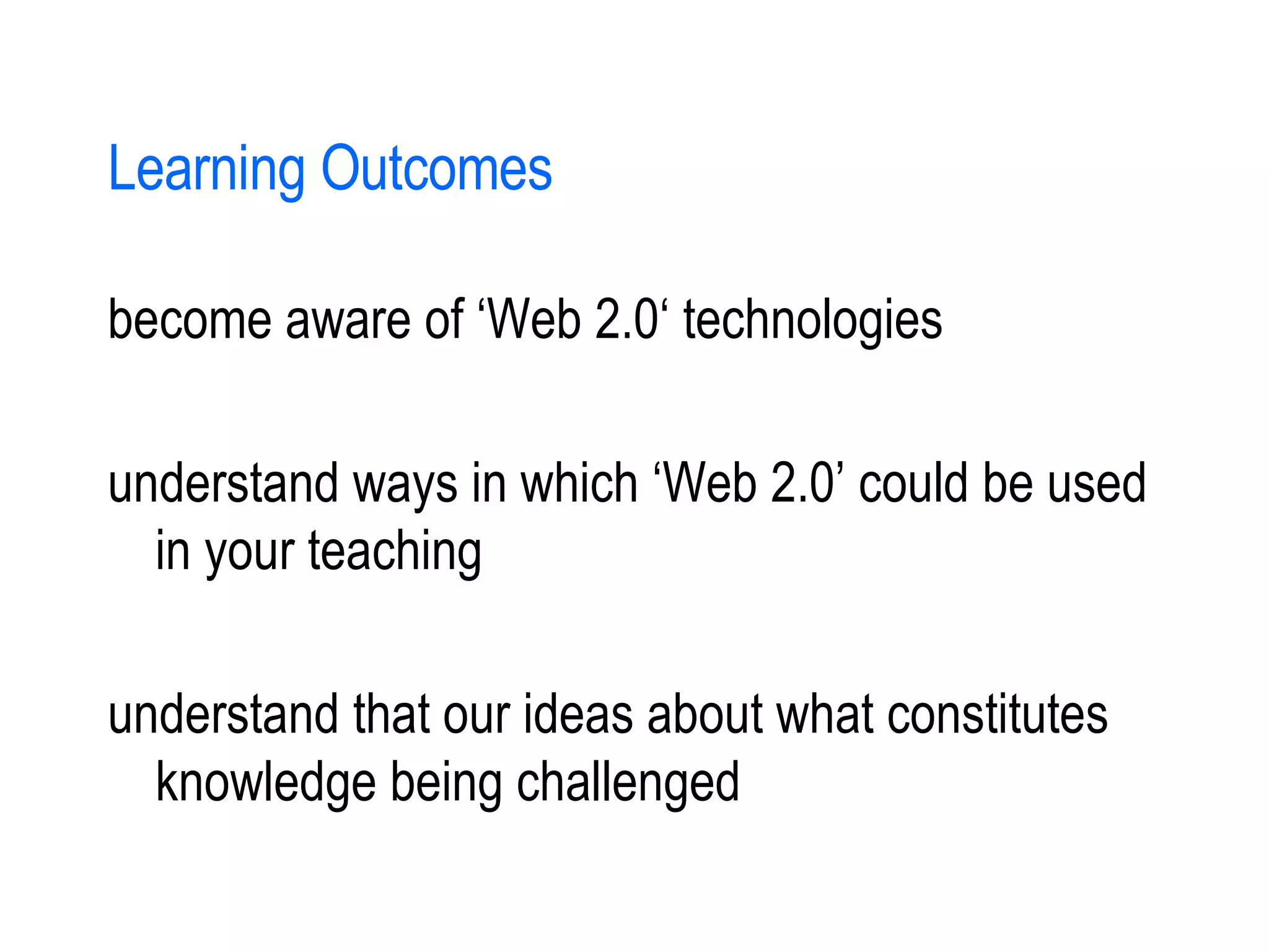 Learning Outcomes become aware of ‘Web 2.0‘ technologies understand ways in which ‘Web 2.0’ could be used in your teaching understand that our ideas about what constitutes knowledge being challenged 