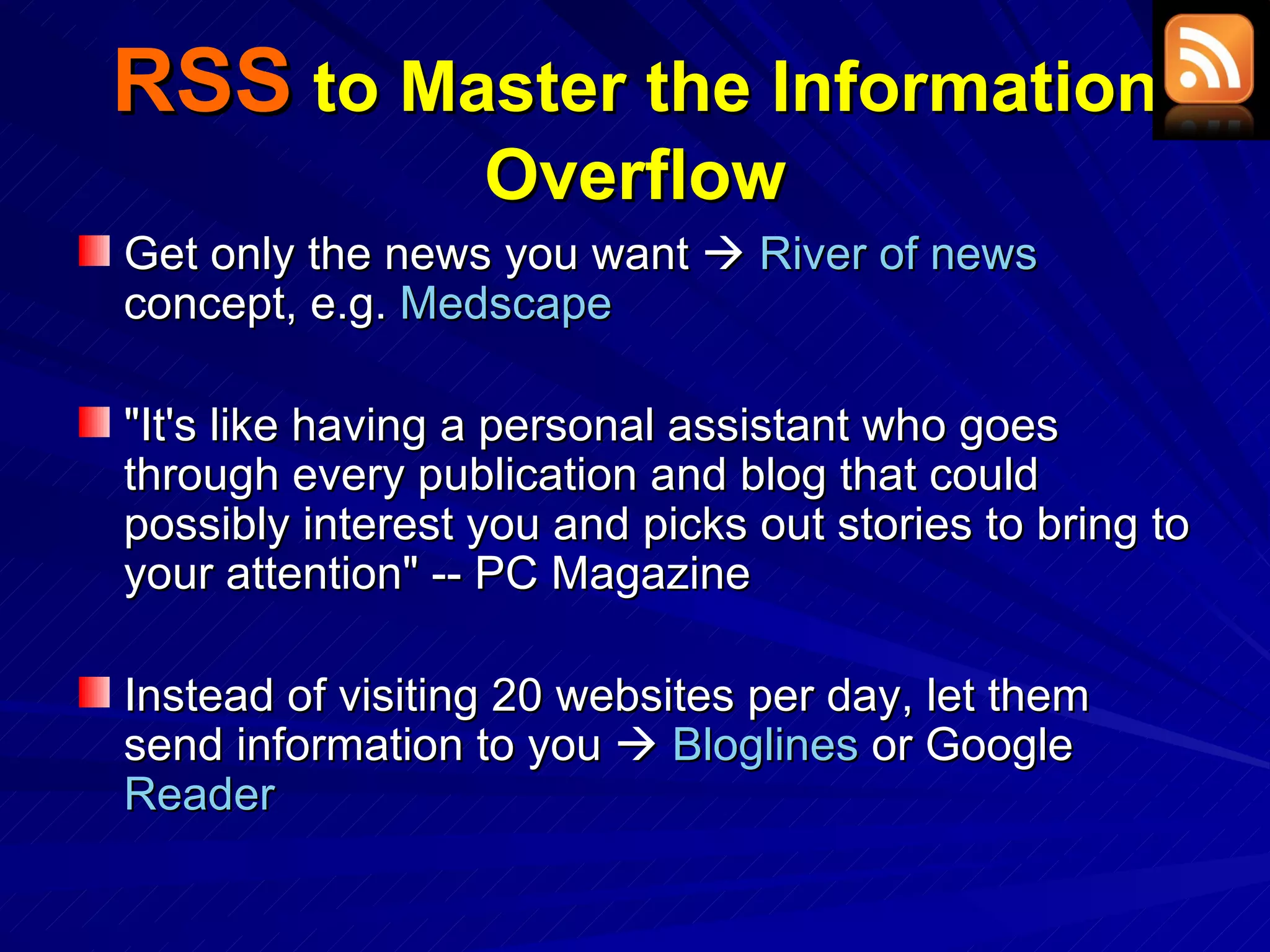 RSS  to Master the Information Overflow Get only the news you want     River of news  concept, e.g.  Medscape &quot;It's like having a personal assistant who goes through every publication and blog that could possibly interest you and picks out stories to bring to your attention&quot; -- PC Magazine Instead of visiting 20 websites per day, let them send information to you     Bloglines  or Google  Reader 
