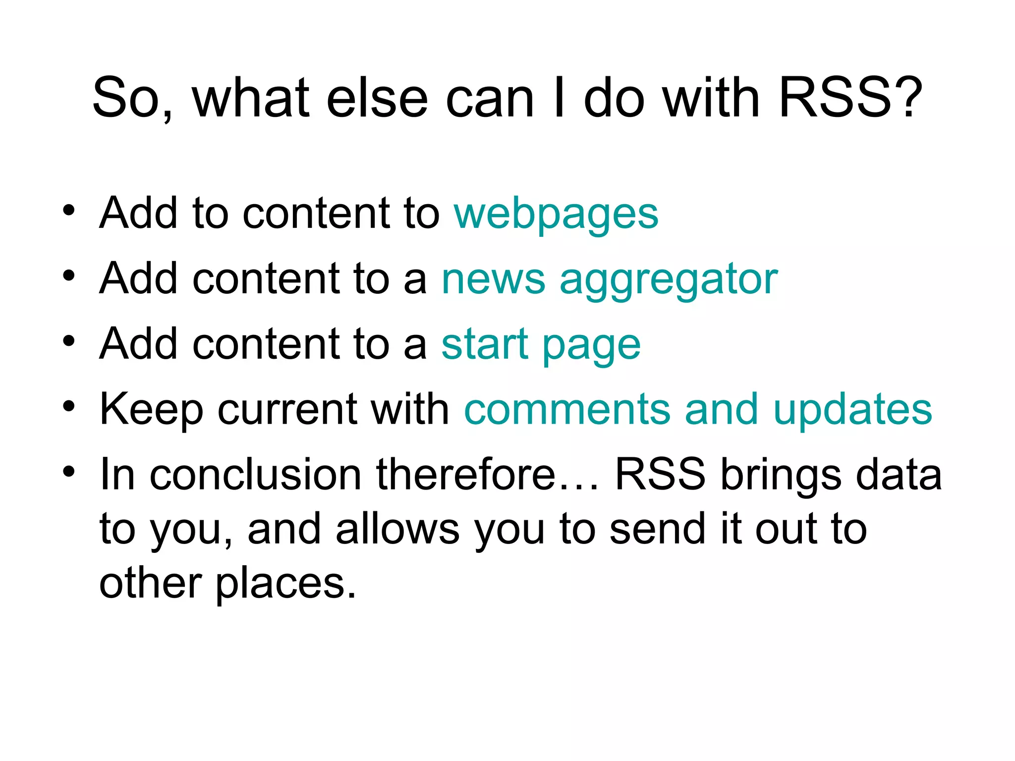 So, what else can I do with RSS? Add to content to  webpages Add content to a  news aggregator Add content to a  start page Keep current with  comments and updates In conclusion therefore… RSS brings data to you, and allows you to send it out to other places. 