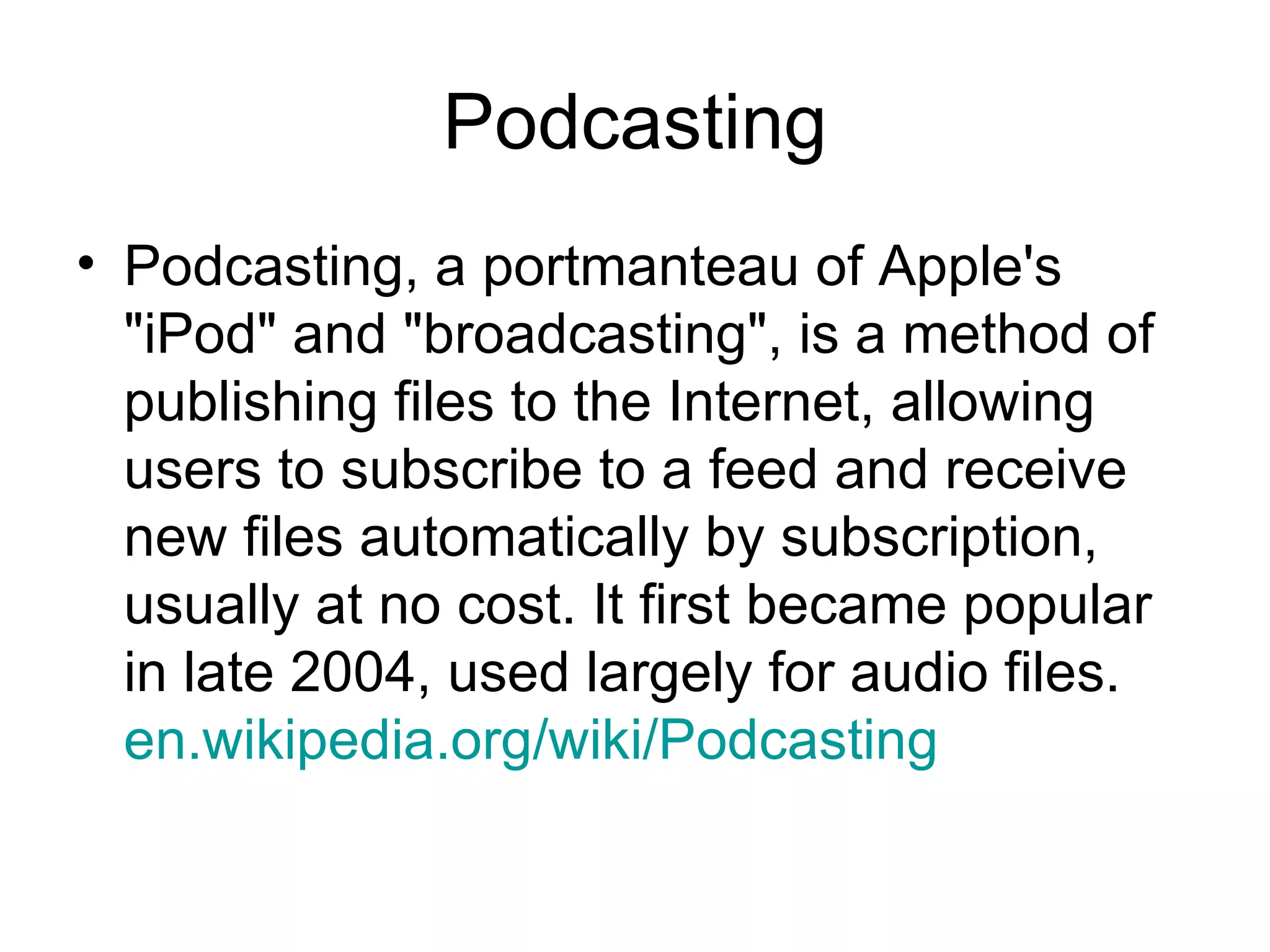Podcasting Podcasting, a portmanteau of Apple's &quot;iPod&quot; and &quot;broadcasting&quot;, is a method of publishing files to the Internet, allowing users to subscribe to a feed and receive new files automatically by subscription, usually at no cost. It first became popular in late 2004, used largely for audio files.  en.wikipedia.org /wiki/Podcasting   