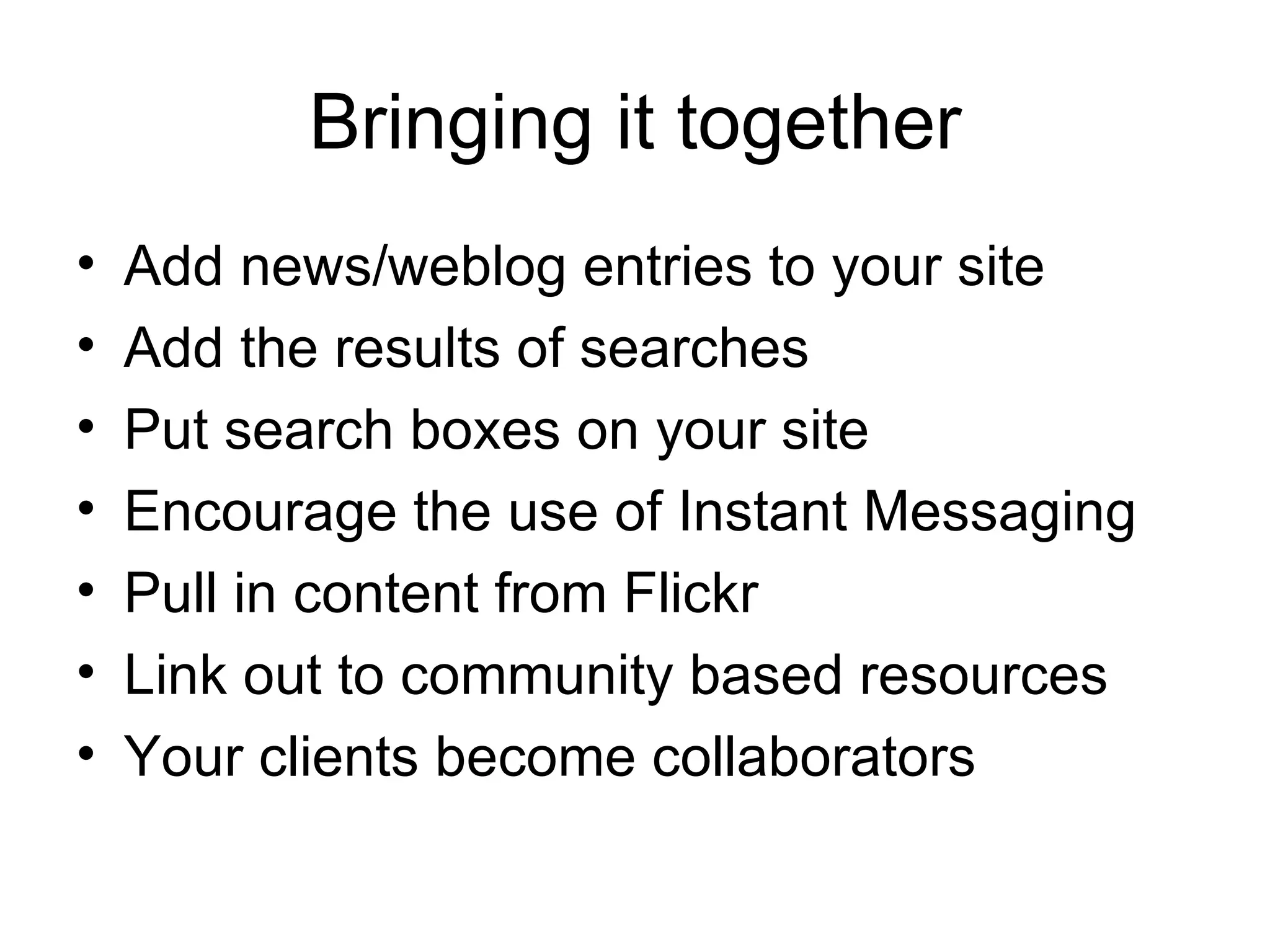 Bringing it together Add news/weblog entries to your site Add the results of searches Put search boxes on your site Encourage the use of Instant Messaging Pull in content from Flickr Link out to community based resources Your clients become collaborators 