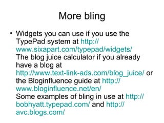 More bling Widgets you can use if you use the TypePad system at  http:// www.sixapart.com/typepad/widgets / The blog juice calculator if you already have a blog at  http://www.text-link-ads.com/blog_juice /  or the Bloginfluence guide at  http:// www.bloginfluence.net /en/ Some examples of bling in use at  http:// bobhyatt.typepad.com /  and  http:// avc.blogs.com /   