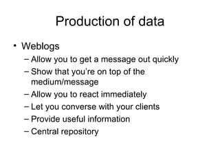 Production of data Weblogs Allow you to get a message out quickly Show that you’re on top of the medium/message Allow you to react immediately Let you converse with your clients Provide useful information Central repository 