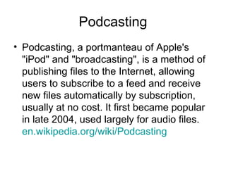 Podcasting Podcasting, a portmanteau of Apple's "iPod" and "broadcasting", is a method of publishing files to the Internet, allowing users to subscribe to a feed and receive new files automatically by subscription, usually at no cost. It first became popular in late 2004, used largely for audio files.  en.wikipedia.org /wiki/Podcasting   