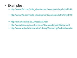 Examples: http://www.tfpl.com/skills_development/courses/cdmp3.cfm?linkid=TR1004   http://www.tfpl.com/skills_development/courses/cd.cfm?linkid=TR1004&catid=c&searchid=2   http://ccf.union.shef.ac.uk/podcast.html   http://www.lbasg.group.shef.ac.uk/downloads/mainlibrary.html   http://www.wpi.edu/Academics/Library/Borrowing/Podcasts/audiotour.mp3   