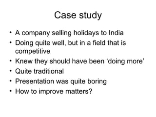 Case study A company selling holidays to India Doing quite well, but in a field that is competitive Knew they should have been ‘doing more’ Quite traditional Presentation was quite boring How to improve matters? 