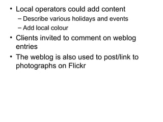 Local operators could add content Describe various holidays and events Add local colour Clients invited to comment on weblog entries The weblog is also used to post/link to photographs on Flickr 