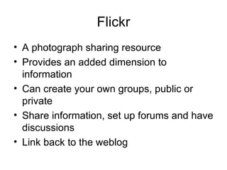 Flickr A photograph sharing resource Provides an added dimension to information Can create your own groups, public or private Share information, set up forums and have discussions Link back to the weblog 