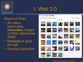 I. Web 2.0 Reach of Flickr 26 million searchable,  shareable  images in Flickr (December 2006) Metadata is good enough Gaming inspiration (Ben Harris-Roxas, 2006) 