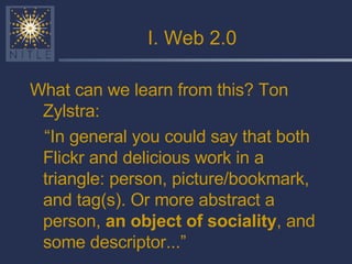 I. Web 2.0 What can we learn from this? Ton Zylstra: “ In general you could say that both Flickr and delicious work in a triangle: person, picture/bookmark, and tag(s). Or more abstract a person,  an object of sociality , and some descriptor...” 