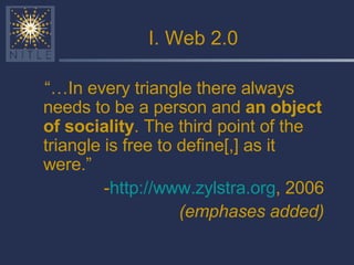 I. Web 2.0 “… In every triangle there always needs to be a person and  an object of sociality . The third point of the triangle is free to define[,] as it were.” - http://www.zylstra.org , 2006 (emphases added) 