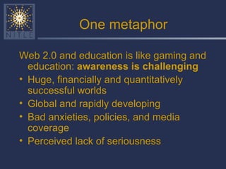 One metaphor Web 2.0 and education is like gaming and education:  awareness is challenging Huge, financially and quantitatively successful worlds Global and rapidly developing Bad anxieties, policies, and media coverage Perceived lack of seriousness 