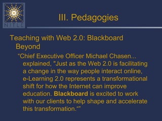 III. Pedagogies Teaching with Web 2.0: Blackboard Beyond “ Chief Executive Officer Michael Chasen... explained, "Just as the Web 2.0 is facilitating a change in the way people interact online, e-Learning 2.0 represents a transformational shift for how the Internet can improve education.  Blackboard  is excited to work with our clients to help shape and accelerate this transformation.“” 