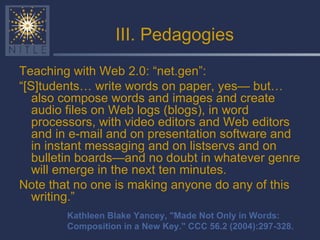 III. Pedagogies Teaching with Web 2.0: “net.gen”: “ [S]tudents… write words on paper, yes— but… also compose words and images and create audio files on Web logs (blogs), in word processors, with video editors and Web editors and in e-mail and on presentation software and in instant messaging and on listservs and on bulletin boards—and no doubt in whatever genre will emerge in the next ten minutes. Note that no one is making anyone do any of this writing.” Kathleen Blake Yancey, "Made Not Only in Words: Composition in a New Key." CCC 56.2 (2004):297-328. 