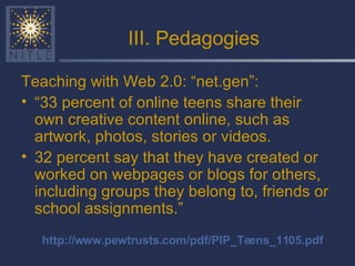 III. Pedagogies Teaching with Web 2.0: “net.gen”: “ 33 percent of online teens share their own creative content online, such as artwork, photos, stories or videos.  32 percent say that they have created or worked on webpages or blogs for others, including groups they belong to, friends or school assignments.”  http://www.pewtrusts.com/pdf/PIP_Teens_1105.pdf 