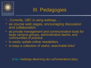 III. Pedagogies “… Currently, UBC is using weblogs…: as course web pages, encouraging discussion and collaboration   as private management and communication tools for large campus groups, administrative teams, and communities of practice to easily update online newsletters to keep a collection of useful, searchable links” ( http:// weblogs.elearning.ubc.ca/home/about.php )   