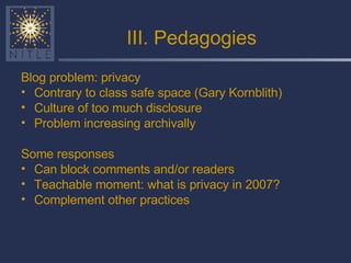 III. Pedagogies Blog problem: privacy Contrary to class safe space (Gary Kornblith) Culture of too much disclosure Problem increasing archivally Some responses Can block comments and/or readers Teachable moment: what is privacy in 2007? Complement other practices 