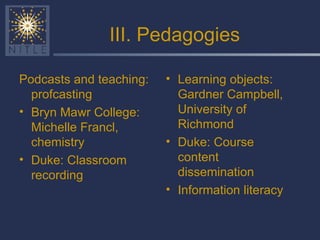 III. Pedagogies Podcasts and teaching: profcasting Bryn Mawr College: Michelle Francl, chemistry Duke: Classroom recording Learning objects: Gardner Campbell, University of Richmond Duke: Course content dissemination Information literacy 