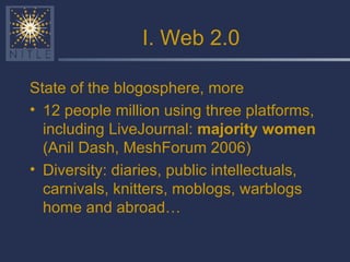 I. Web 2.0 State of the blogosphere, more 12 people million using three platforms, including LiveJournal:  majority women  (Anil Dash, MeshForum 2006) Diversity: diaries, public intellectuals, carnivals, knitters, moblogs, warblogs home and abroad… 