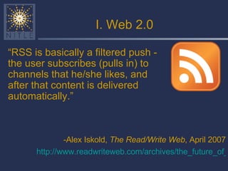 I. Web 2.0 -Alex Iskold,  The Read/Write Web , April 2007 http://www.readwriteweb.com/archives/the_future_of_rss.php   “ RSS is basically a filtered push - the user subscribes (pulls in) to channels that he/she likes, and after that content is delivered automatically.” 