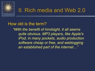 II. Rich media and Web 2.0 How old is the term?  “ With the benefit of hindsight, it all seems quite obvious. MP3 players, like Apple's iPod, in many pockets, audio production software cheap or free, and weblogging an established part of the internet…” 