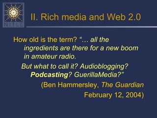II. Rich media and Web 2.0 How old is the term?  “… all the ingredients are there for a new boom in amateur radio.   But what to call it? Audioblogging?  Podcasting ? GuerillaMedia?”   (Ben Hammersley,  The Guardian February 12, 2004) 