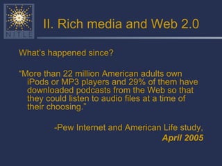 II. Rich media and Web 2.0 What’s happened since? “ More than 22 million American adults own iPods or MP3 players and 29% of them have downloaded podcasts from the Web so that they could listen to audio files at a time of their choosing.” -Pew Internet and American Life study, April 2005 