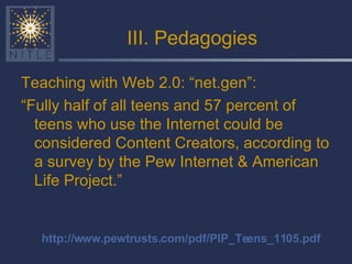 III. Pedagogies Teaching with Web 2.0: “net.gen”: “ Fully half of all teens and 57 percent of teens who use the Internet could be considered Content Creators, according to a survey by the Pew Internet & American Life Project.” http://www.pewtrusts.com/pdf/PIP_Teens_1105.pdf 