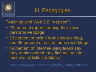 III. Pedagogies Teaching with Web 2.0: “net.gen”: “ 22 percent report keeping their own personal webpage.  19 percent of online teens keep a blog, and 38 percent of online teens read blogs.  19 percent of Internet-using teens say they remix content they find online into their own artistic creations.” http://www.pewtrusts.com/pdf/PIP_Teens_1105.pdf 