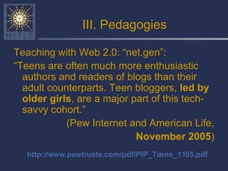 III. Pedagogies Teaching with Web 2.0: “net.gen”: “ Teens are often much more enthusiastic authors and readers of blogs than their adult counterparts. Teen bloggers,  led by older girls , are a major part of this tech-savvy cohort.” (Pew Internet and American Life, November 2005 ) http://www.pewtrusts.com/pdf/PIP_Teens_1105.pdf 