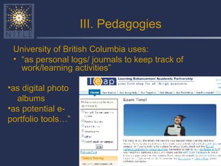 III. Pedagogies University of British Columbia uses: “ as personal logs/ journals to keep track of work/learning activities” as digital photo  albums as potential e-portfolio tools…” 