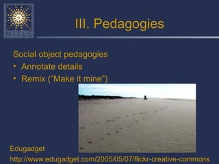 III. Pedagogies Social object pedagogies Annotate details Remix (“Make it mine”) Edugadget http://www.edugadget.com/2005/05/07/flickr-creative-commons 