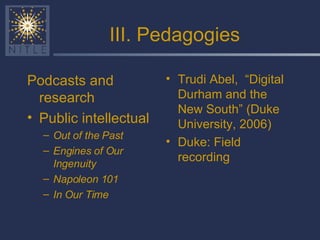 III. Pedagogies Podcasts and research Public intellectual Out of the Past Engines of Our Ingenuity  Napoleon 101 In Our Time Trudi Abel,  “Digital Durham and the New South” (Duke University, 2006) Duke: Field recording 