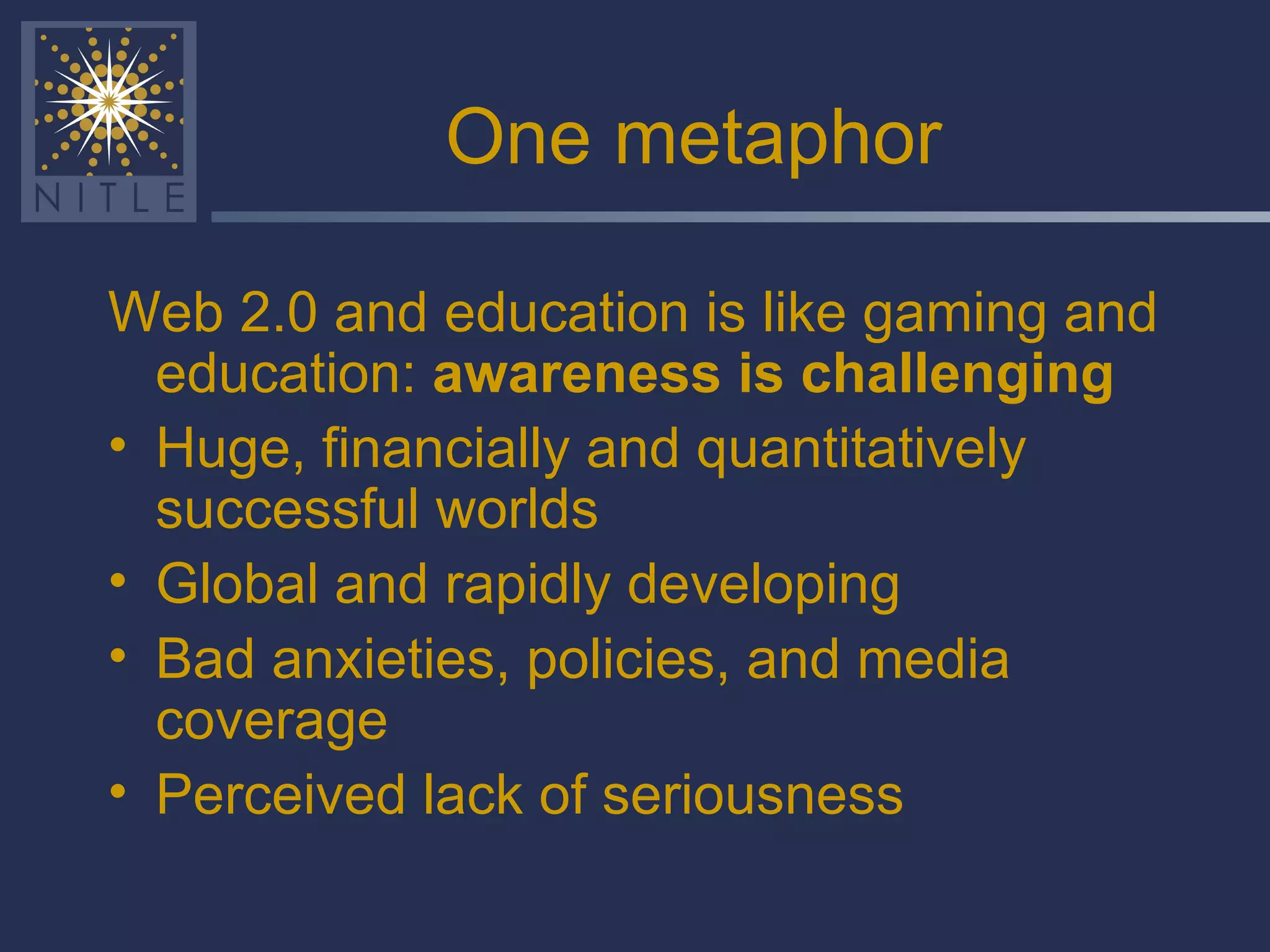 One metaphor Web 2.0 and education is like gaming and education:  awareness is challenging Huge, financially and quantitatively successful worlds Global and rapidly developing Bad anxieties, policies, and media coverage Perceived lack of seriousness 