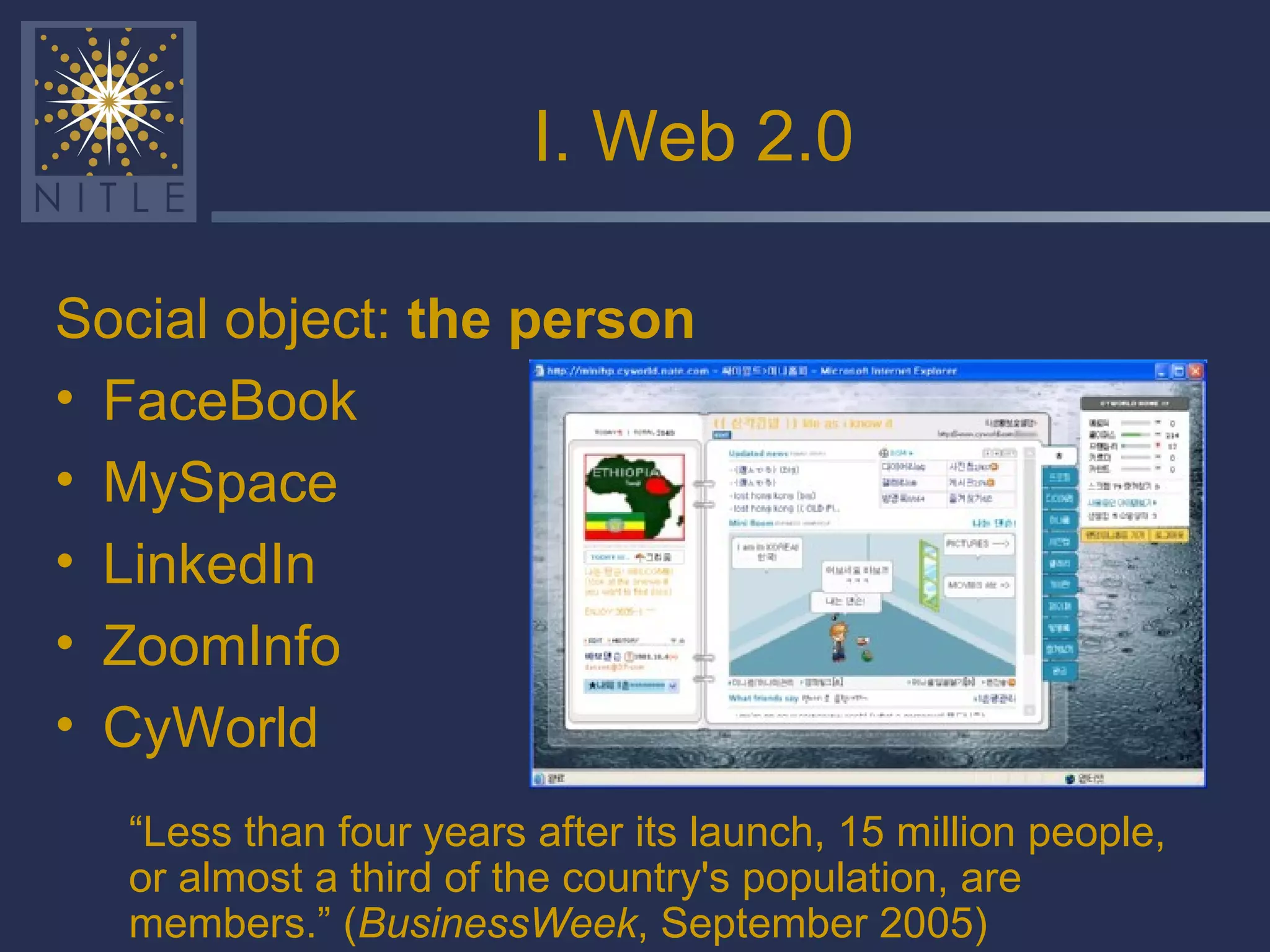 I. Web 2.0 Social object:  the person FaceBook MySpace LinkedIn ZoomInfo CyWorld “ Less than four years after its launch, 15 million people, or almost a third of the country's population, are members.” ( BusinessWeek , September 2005) 