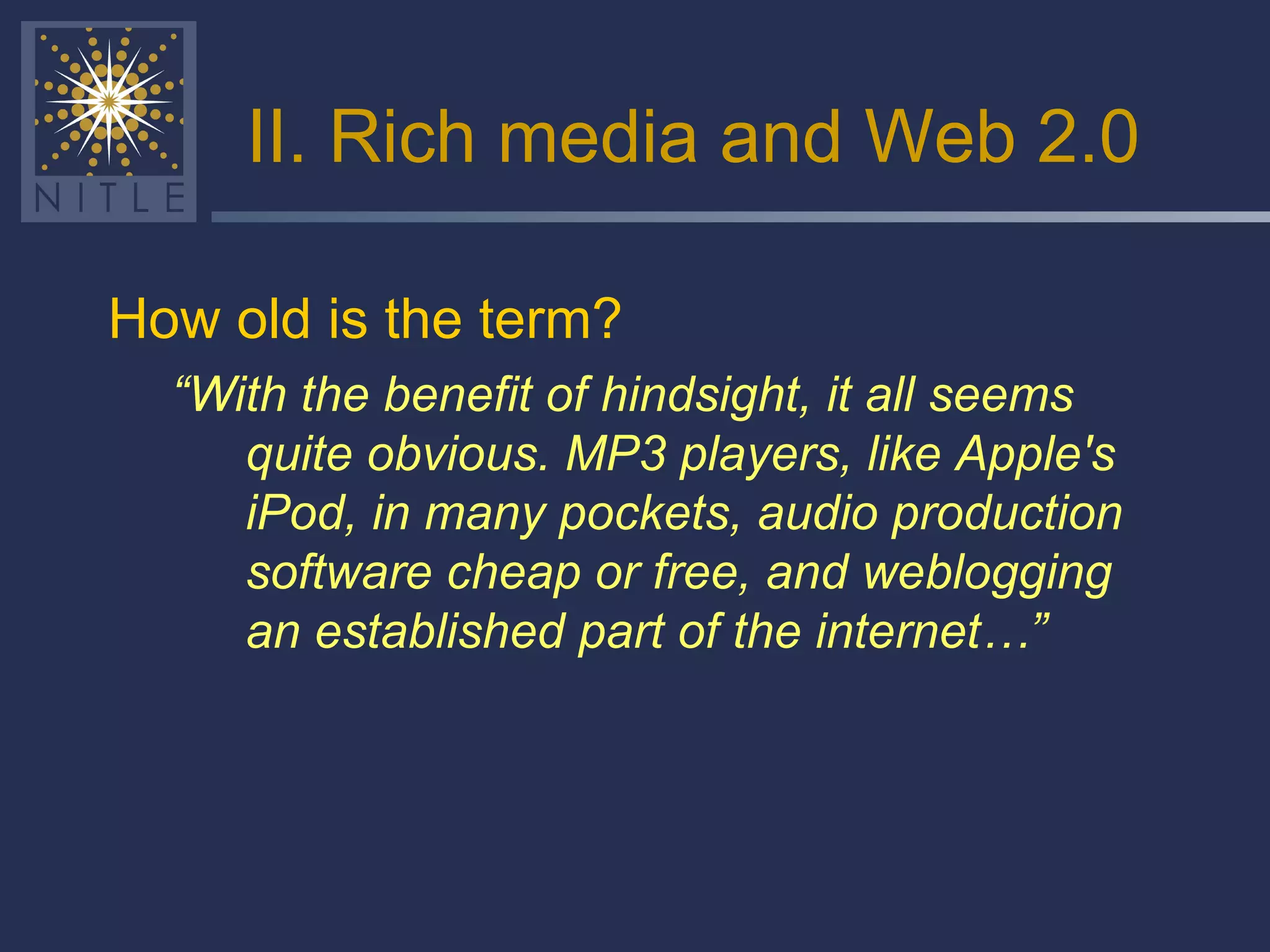 II. Rich media and Web 2.0 How old is the term?  “ With the benefit of hindsight, it all seems quite obvious. MP3 players, like Apple's iPod, in many pockets, audio production software cheap or free, and weblogging an established part of the internet…” 