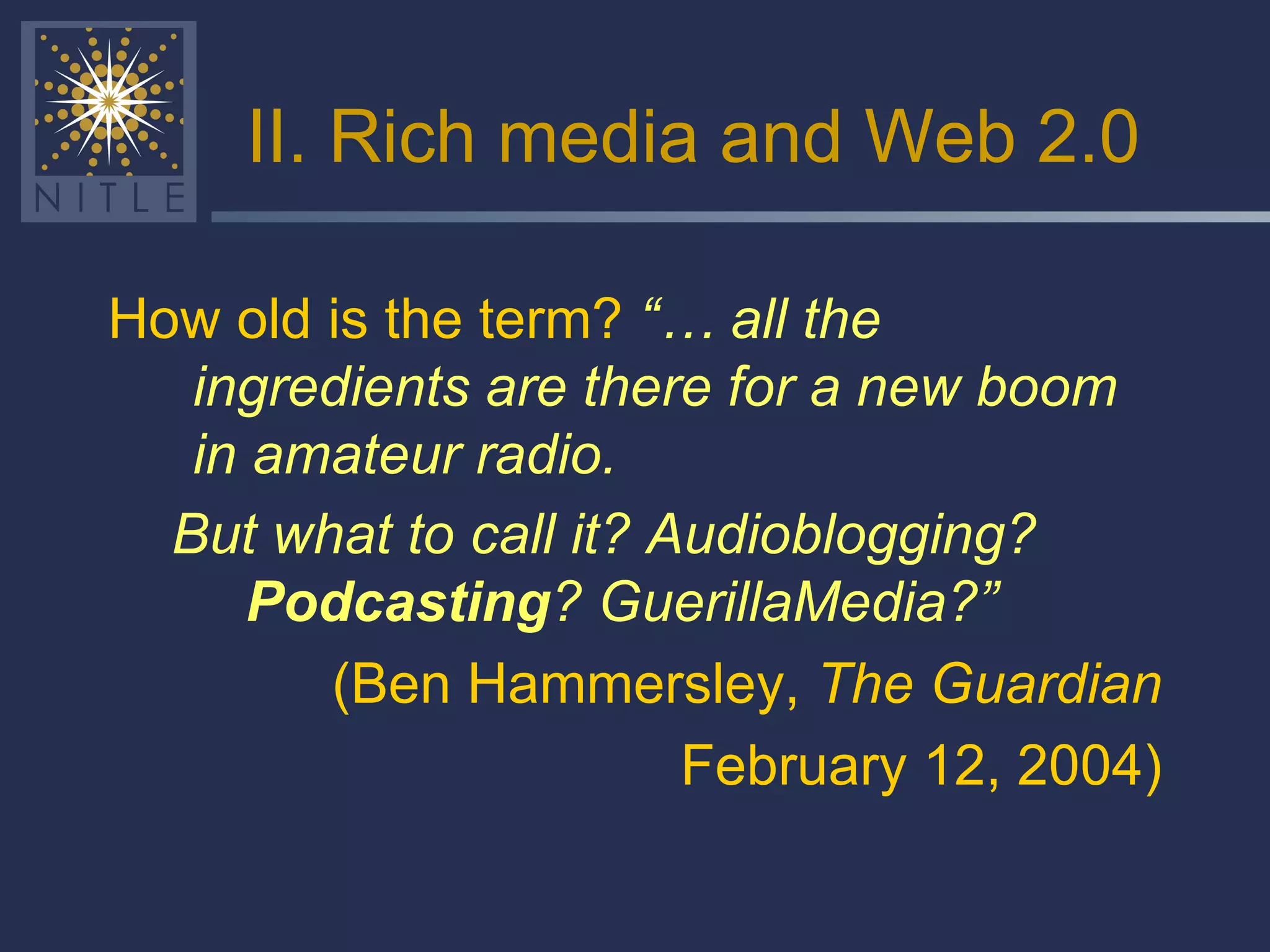 II. Rich media and Web 2.0 How old is the term?  “… all the ingredients are there for a new boom in amateur radio.   But what to call it? Audioblogging?  Podcasting ? GuerillaMedia?”   (Ben Hammersley,  The Guardian February 12, 2004) 