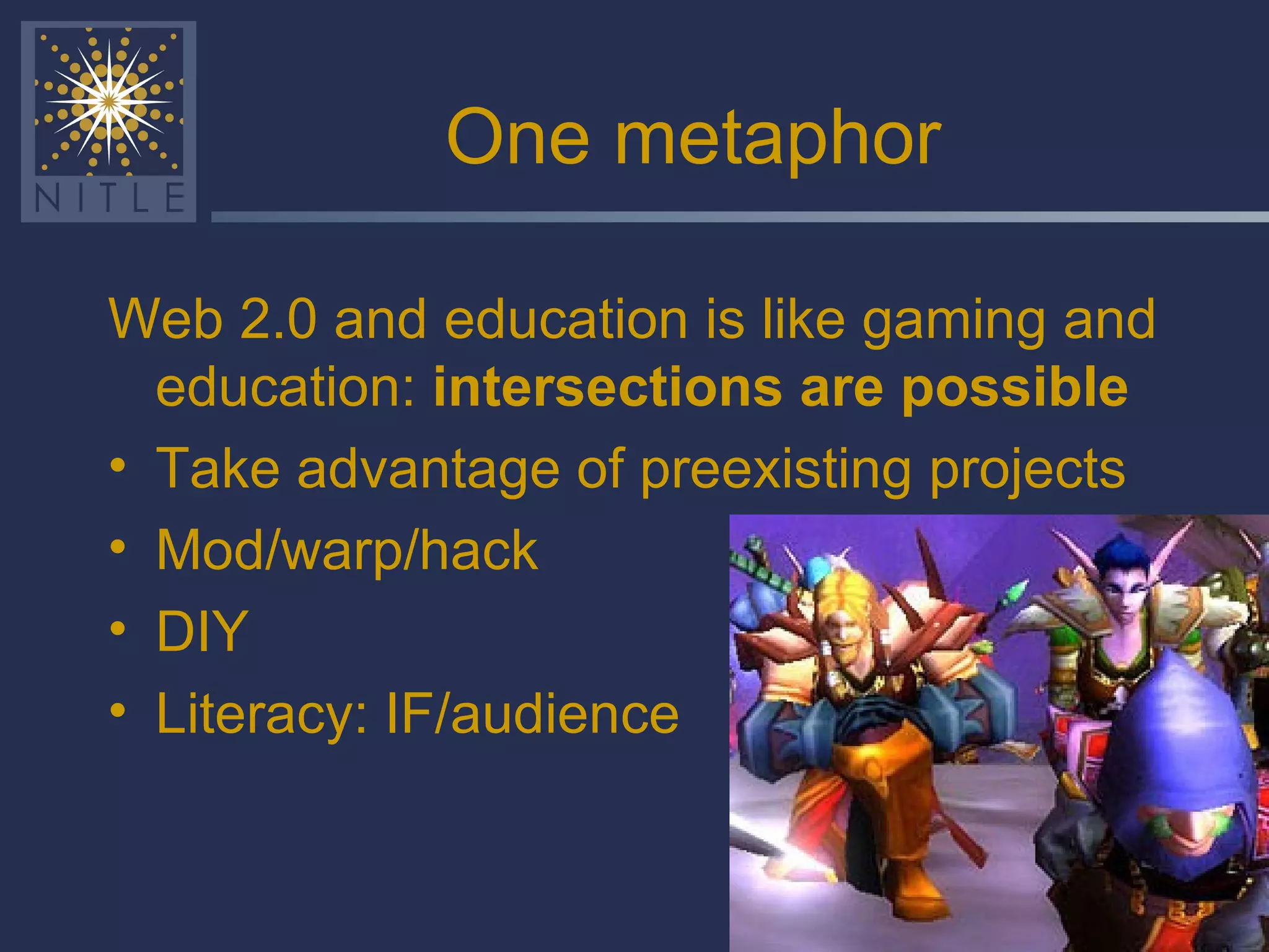 One metaphor Web 2.0 and education is like gaming and education:  intersections are possible Take advantage of preexisting projects Mod/warp/hack  DIY Literacy: IF/audience 